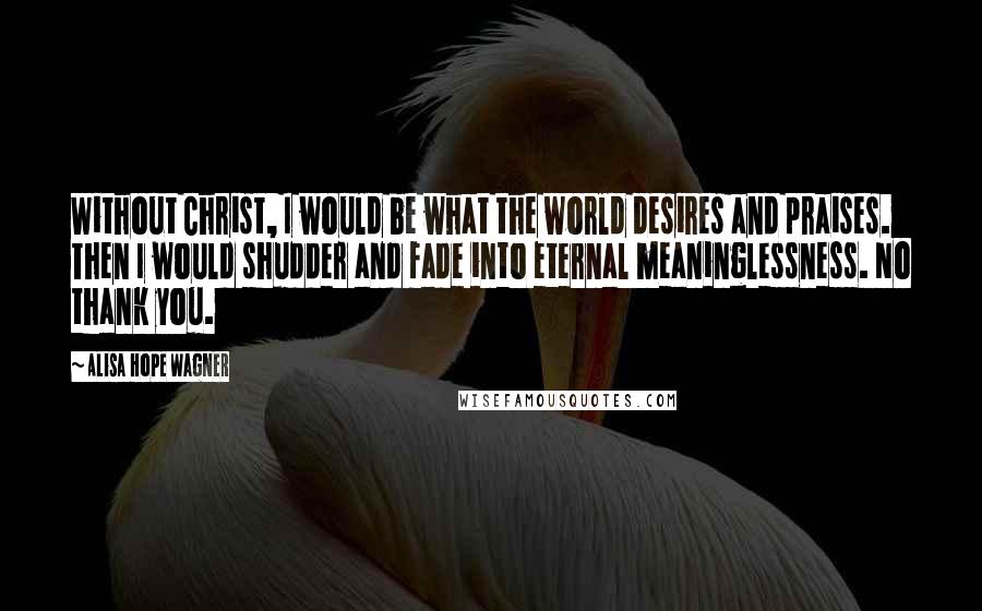 Alisa Hope Wagner quotes: Without Christ, I would be what the world desires and praises. Then I would shudder and fade into eternal meaninglessness. No thank you.