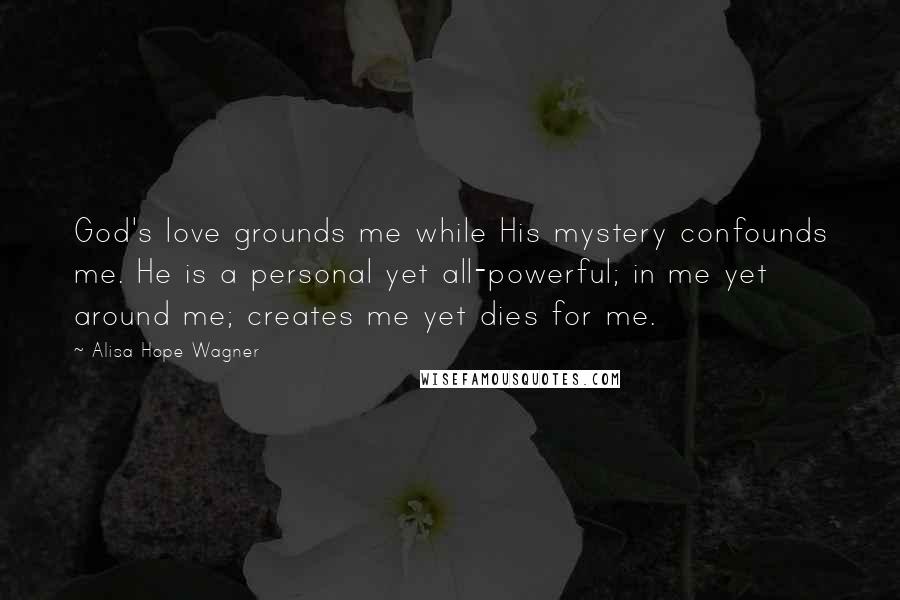 Alisa Hope Wagner quotes: God's love grounds me while His mystery confounds me. He is a personal yet all-powerful; in me yet around me; creates me yet dies for me.