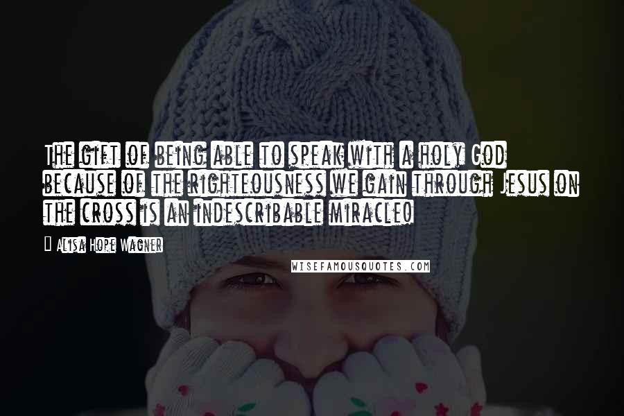Alisa Hope Wagner quotes: The gift of being able to speak with a holy God because of the righteousness we gain through Jesus on the cross is an indescribable miracle!