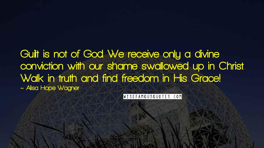 Alisa Hope Wagner quotes: Guilt is not of God. We receive only a divine conviction with our shame swallowed up in Christ. Walk in truth and find freedom in His Grace!