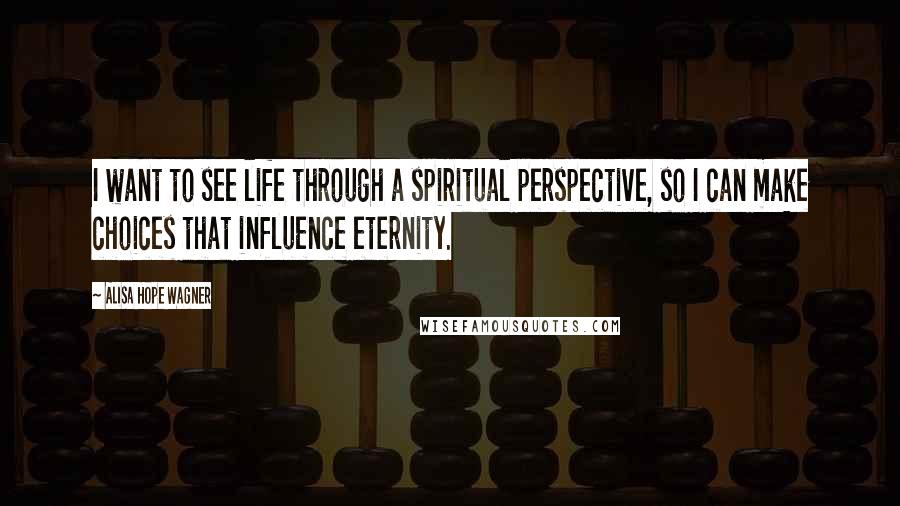 Alisa Hope Wagner quotes: I want to see life through a spiritual perspective, so I can make choices that influence eternity.