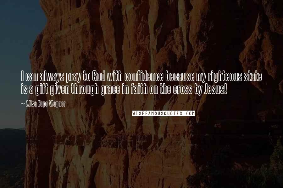 Alisa Hope Wagner quotes: I can always pray to God with confidence because my righteous state is a gift given through grace in faith on the cross by Jesus!