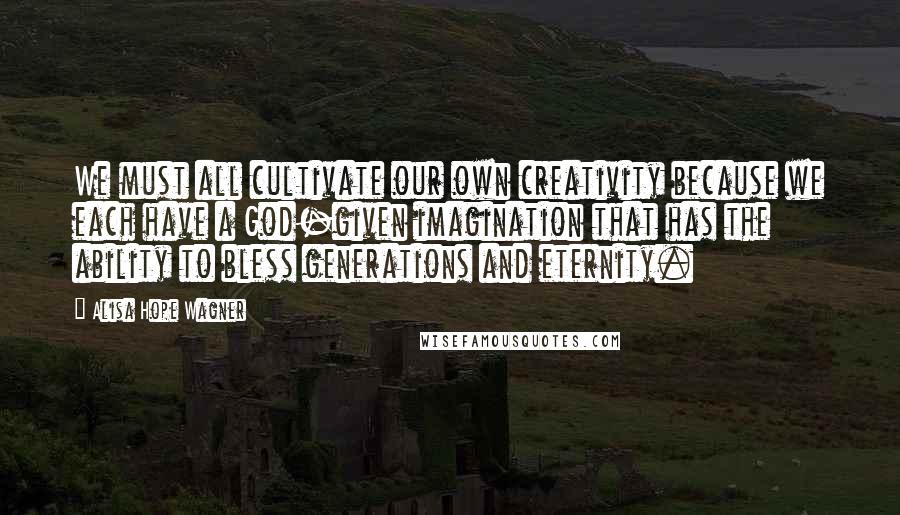 Alisa Hope Wagner quotes: We must all cultivate our own creativity because we each have a God-given imagination that has the ability to bless generations and eternity.