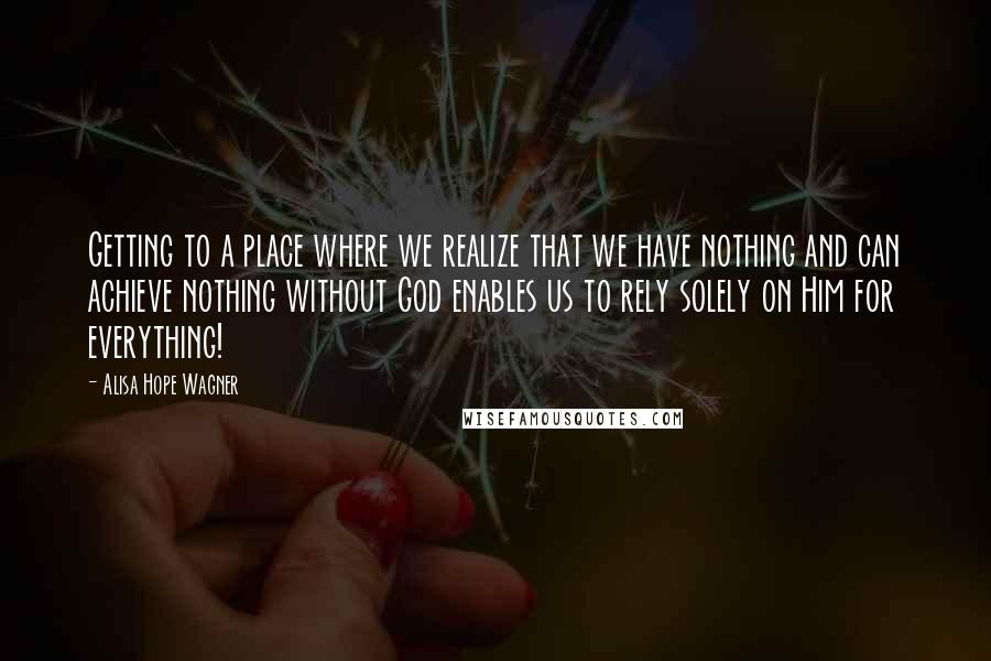 Alisa Hope Wagner quotes: Getting to a place where we realize that we have nothing and can achieve nothing without God enables us to rely solely on Him for everything!