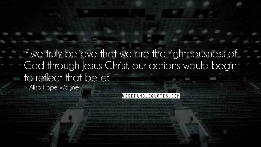 Alisa Hope Wagner quotes: If we truly believe that we are the righteousness of God through Jesus Christ, our actions would begin to reflect that belief.
