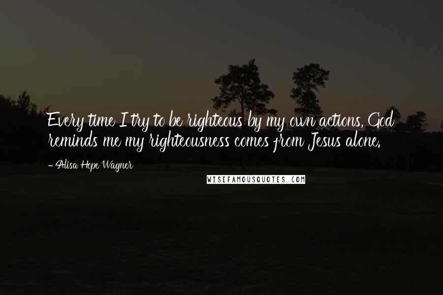 Alisa Hope Wagner quotes: Every time I try to be righteous by my own actions, God reminds me my righteousness comes from Jesus alone.