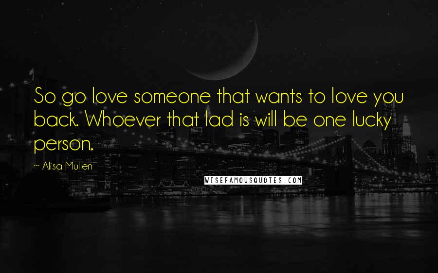 Alisa Mullen quotes: So go love someone that wants to love you back. Whoever that lad is will be one lucky person.