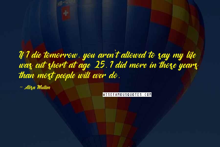 Alisa Mullen quotes: If I die tomorrow, you aren't allowed to say my life was cut short at age 25. I did more in those years than most people will ever do.