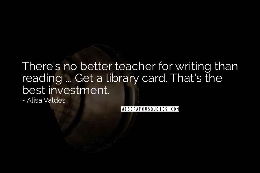 Alisa Valdes quotes: There's no better teacher for writing than reading ... Get a library card. That's the best investment.