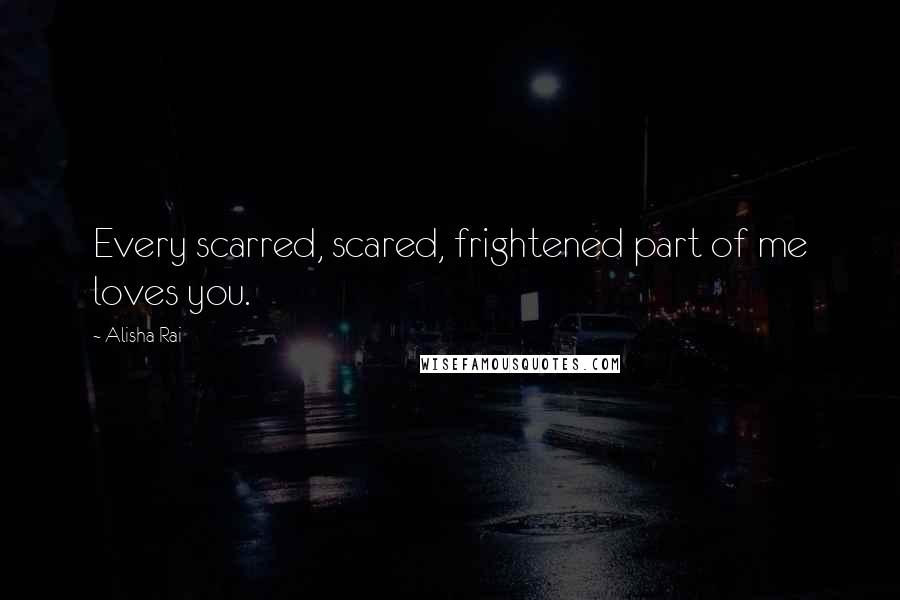 Alisha Rai quotes: Every scarred, scared, frightened part of me loves you.