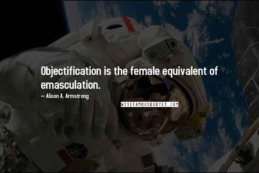 Alison A. Armstrong quotes: Objectification is the female equivalent of emasculation.