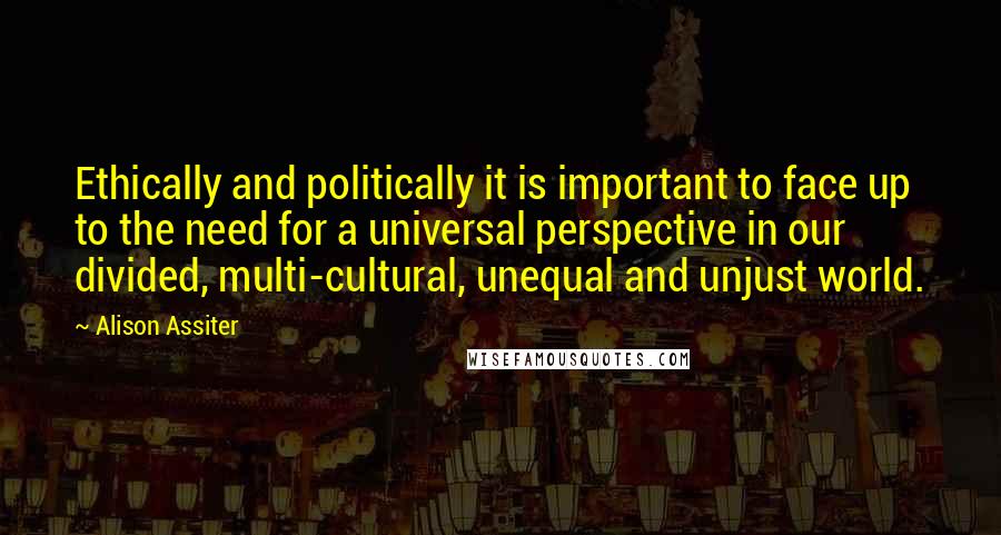 Alison Assiter quotes: Ethically and politically it is important to face up to the need for a universal perspective in our divided, multi-cultural, unequal and unjust world.