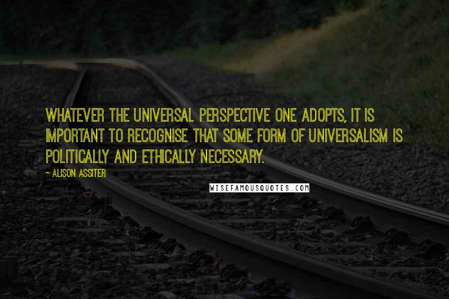 Alison Assiter quotes: Whatever the universal perspective one adopts, it is important to recognise that some form of universalism is politically and ethically necessary.