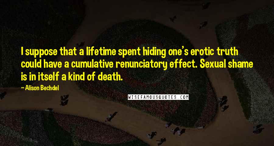 Alison Bechdel quotes: I suppose that a lifetime spent hiding one's erotic truth could have a cumulative renunciatory effect. Sexual shame is in itself a kind of death.