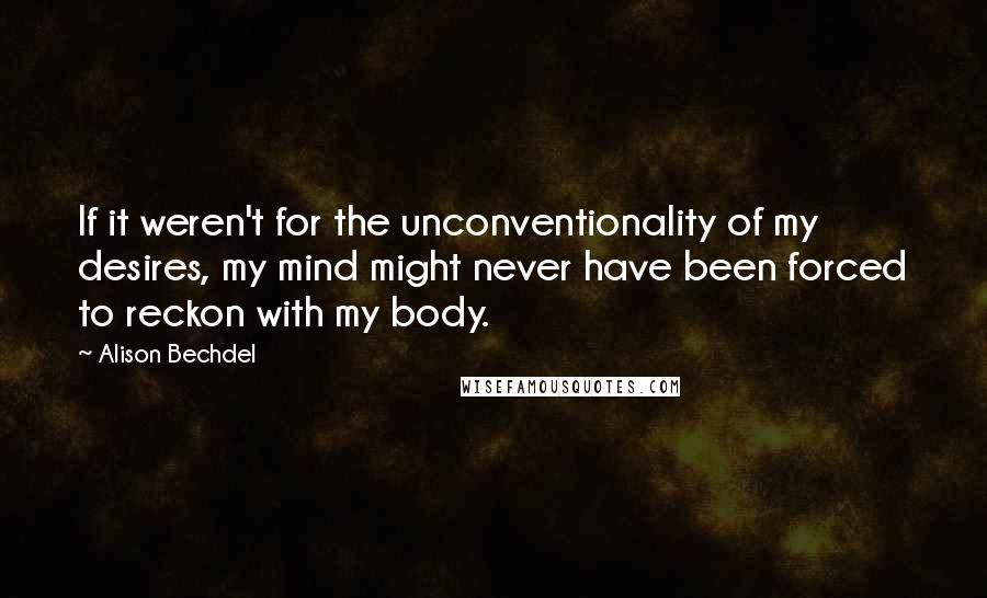 Alison Bechdel quotes: If it weren't for the unconventionality of my desires, my mind might never have been forced to reckon with my body. Alison Bechdel quotes: If it weren't for the unconventionality of my desires, my mind might never have been forced to reckon with my body.