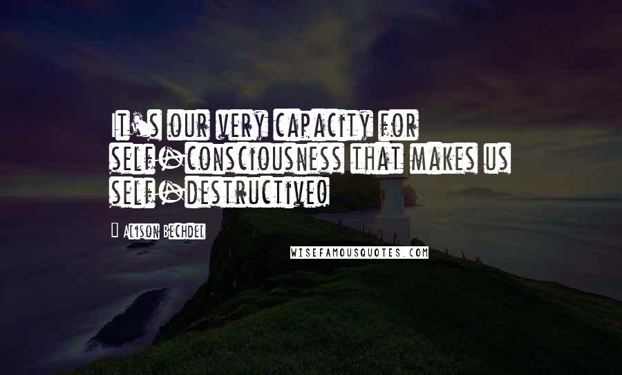 Alison Bechdel quotes: It's our very capacity for self-consciousness that makes us self-destructive!