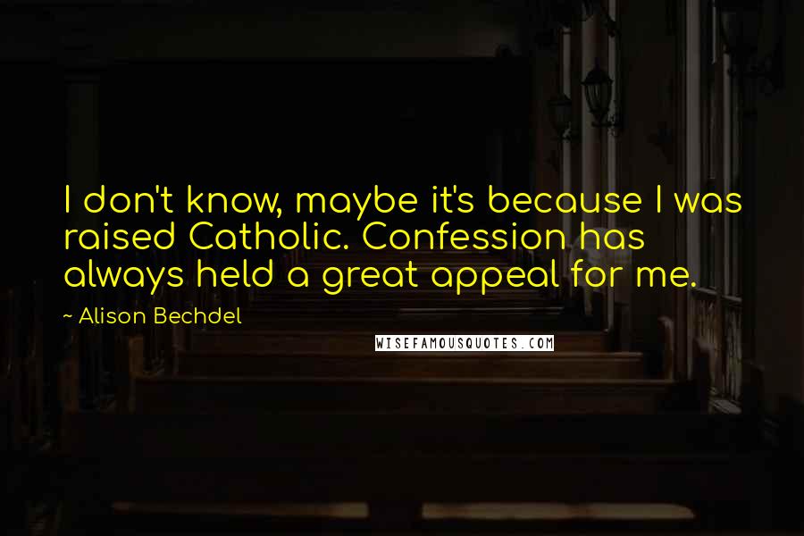 Alison Bechdel quotes: I don't know, maybe it's because I was raised Catholic. Confession has always held a great appeal for me. Alison Bechdel quotes: I don't know, maybe it's because I was raised Catholic. Confession has always held a great appeal for me.