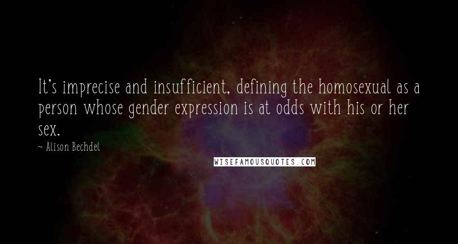 Alison Bechdel quotes: It's imprecise and insufficient, defining the homosexual as a person whose gender expression is at odds with his or her sex. Alison Bechdel quotes: It's imprecise and insufficient, defining the homosexual as a person whose gender expression is at odds with his or her sex.