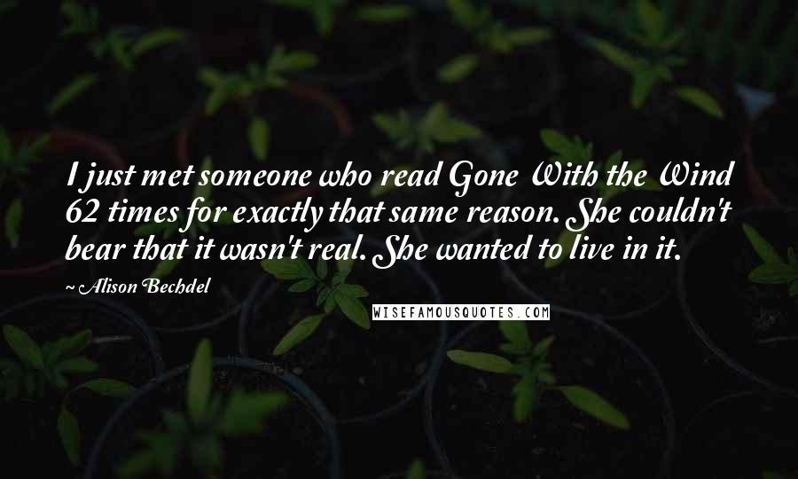 Alison Bechdel quotes: I just met someone who read Gone With the Wind 62 times for exactly that same reason. She couldn't bear that it wasn't real. She wanted to live in it. Alison Bechdel quotes: I just met someone who read Gone With the Wind 62 times for exactly that same reason. She couldn't bear that it wasn't real. She wanted to live in it.