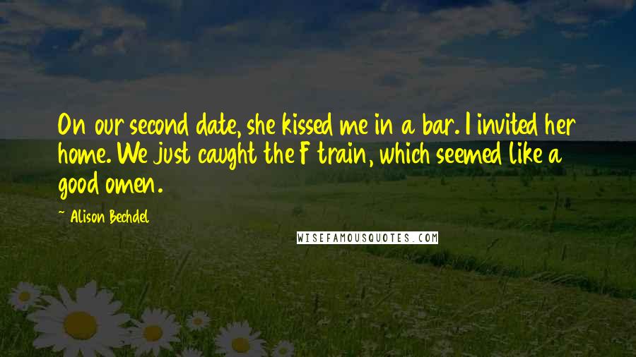 Alison Bechdel quotes: On our second date, she kissed me in a bar. I invited her home. We just caught the F train, which seemed like a good omen. Alison Bechdel quotes: On our second date, she kissed me in a bar. I invited her home. We just caught the F train, which seemed like a good omen.