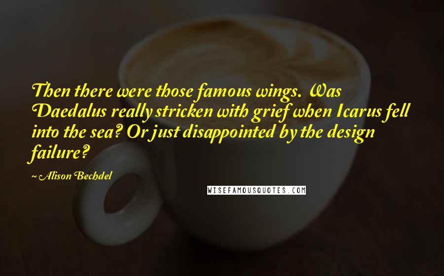 Alison Bechdel quotes: Then there were those famous wings. Was Daedalus really stricken with grief when Icarus fell into the sea? Or just disappointed by the design failure? Alison Bechdel quotes: Then there were those famous wings. Was Daedalus really stricken with grief when Icarus fell into the sea? Or just disappointed by the design failure?