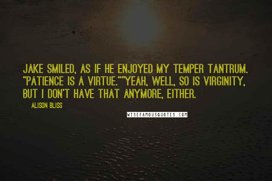 Alison Bliss quotes: Jake smiled, as if he enjoyed my temper tantrum. "Patience is a virtue.""Yeah, well, so is virginity, but I don't have that anymore, either. Alison Bliss quotes: Jake smiled, as if he enjoyed my temper tantrum. "Patience is a virtue.""Yeah, well, so is virginity, but I don't have that anymore, either.