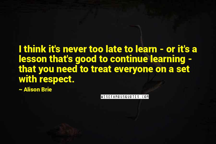 Alison Brie quotes: I think it's never too late to learn - or it's a lesson that's good to continue learning - that you need to treat everyone on a set with respect.