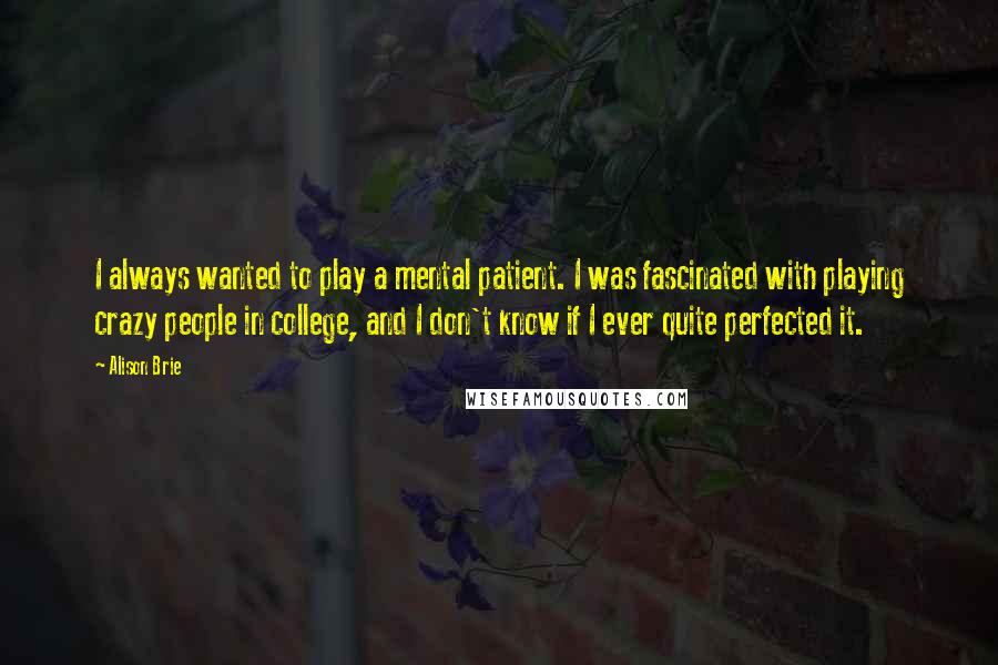 Alison Brie quotes: I always wanted to play a mental patient. I was fascinated with playing crazy people in college, and I don't know if I ever quite perfected it.
