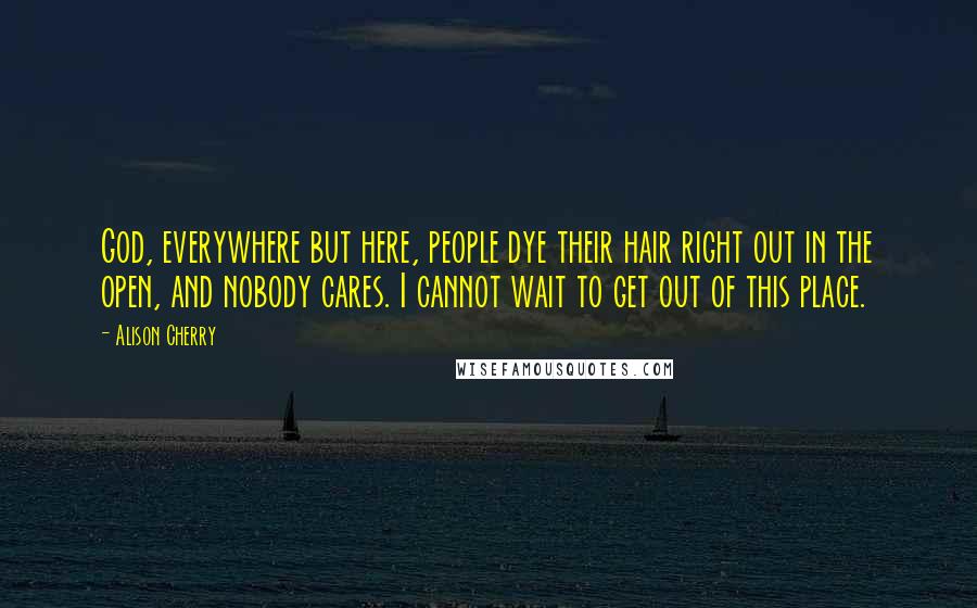 Alison Cherry quotes: God, everywhere but here, people dye their hair right out in the open, and nobody cares. I cannot wait to get out of this place.