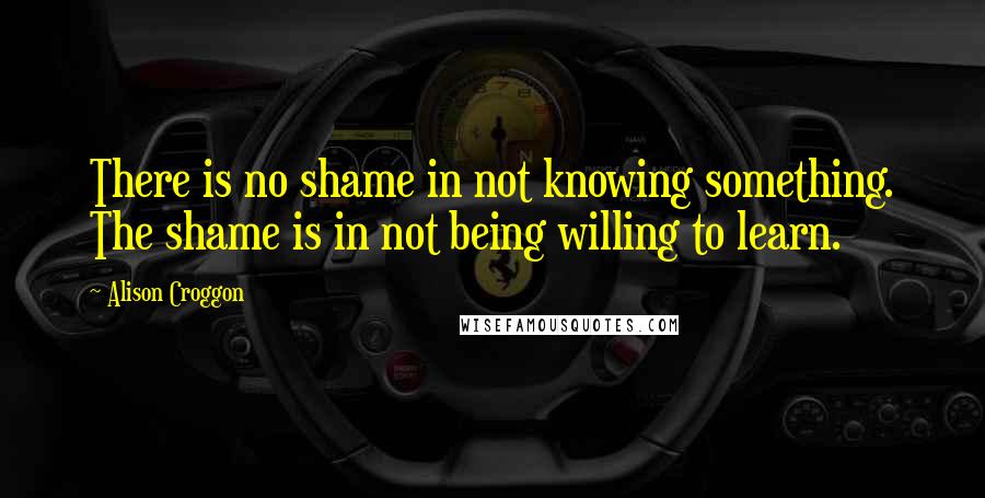 Alison Croggon quotes: There is no shame in not knowing something. The shame is in not being willing to learn.