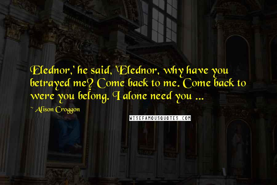 Alison Croggon quotes: Elednor,' he said, 'Elednor, why have you betrayed me? Come back to me. Come back to were you belong. I alone need you ...