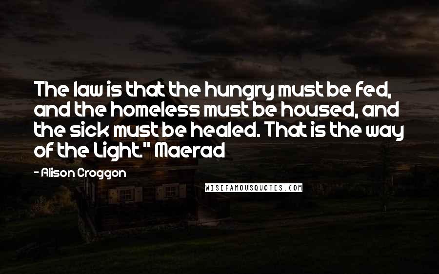 Alison Croggon quotes: The law is that the hungry must be fed, and the homeless must be housed, and the sick must be healed. That is the way of the Light." Maerad