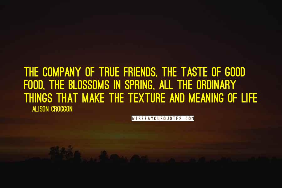 Alison Croggon quotes: The company of true friends, the taste of good food, the blossoms in spring, all the ordinary things that make the texture and meaning of life