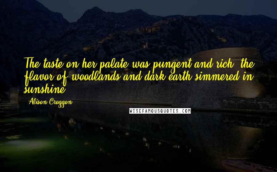 Alison Croggon quotes: The taste on her palate was pungent and rich, the flavor of woodlands and dark earth simmered in sunshine.