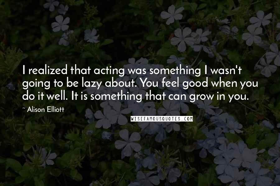 Alison Elliott quotes: I realized that acting was something I wasn't going to be lazy about. You feel good when you do it well. It is something that can grow in you. Alison Elliott quotes: I realized that acting was something I wasn't going to be lazy about. You feel good when you do it well. It is something that can grow in you.