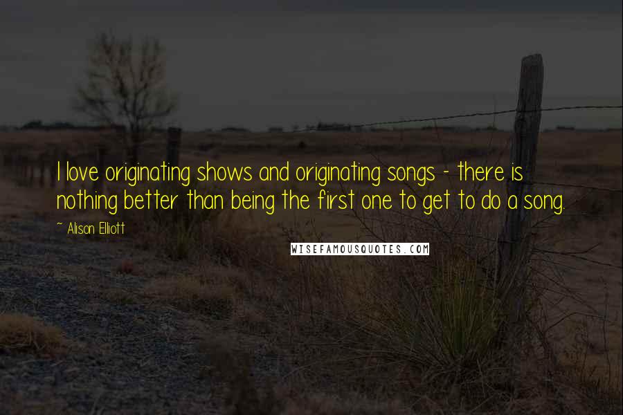 Alison Elliott quotes: I love originating shows and originating songs - there is nothing better than being the first one to get to do a song. Alison Elliott quotes: I love originating shows and originating songs - there is nothing better than being the first one to get to do a song.