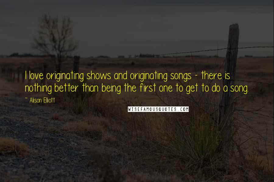 Alison Elliott quotes: I love originating shows and originating songs - there is nothing better than being the first one to get to do a song.