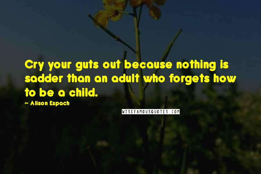 Alison Espach quotes: Cry your guts out because nothing is sadder than an adult who forgets how to be a child.