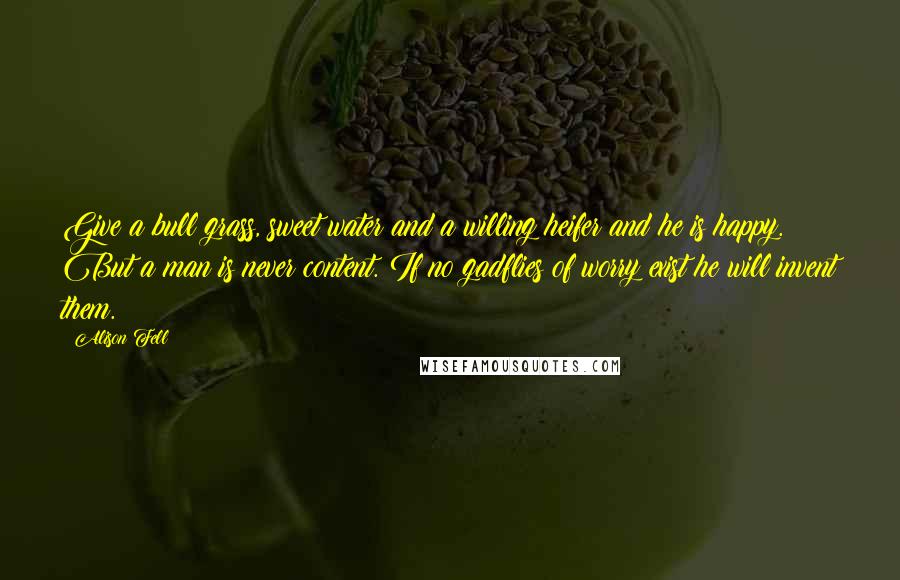 Alison Fell quotes: Give a bull grass, sweet water and a willing heifer and he is happy. But a man is never content. If no gadflies of worry exist he will invent them.