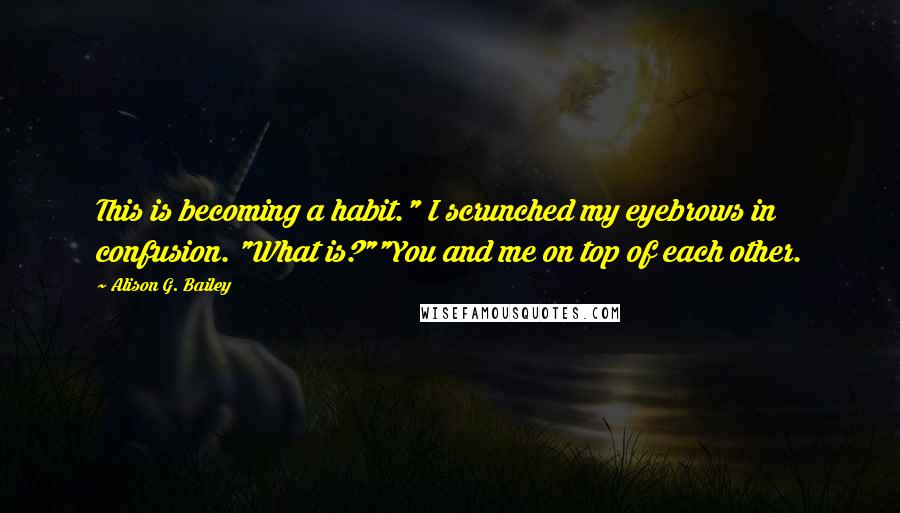 Alison G. Bailey quotes: This is becoming a habit." I scrunched my eyebrows in confusion. "What is?""You and me on top of each other. Alison G. Bailey quotes: This is becoming a habit." I scrunched my eyebrows in confusion. "What is?""You and me on top of each other.