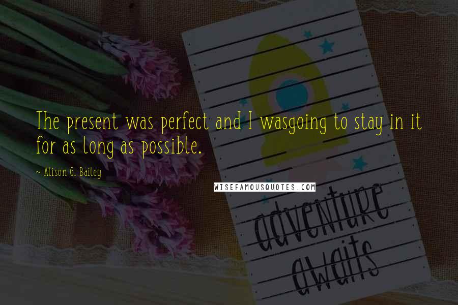 Alison G. Bailey quotes: The present was perfect and I wasgoing to stay in it for as long as possible.