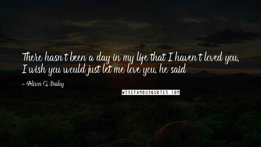 Alison G. Bailey quotes: There hasn't been a day in my life that I haven't loved you. I wish you would just let me love you, he said