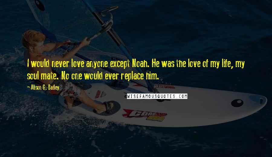 Alison G. Bailey quotes: I would never love anyone except Noah. He was the love of my life, my soul mate. No one would ever replace him. Alison G. Bailey quotes: I would never love anyone except Noah. He was the love of my life, my soul mate. No one would ever replace him.