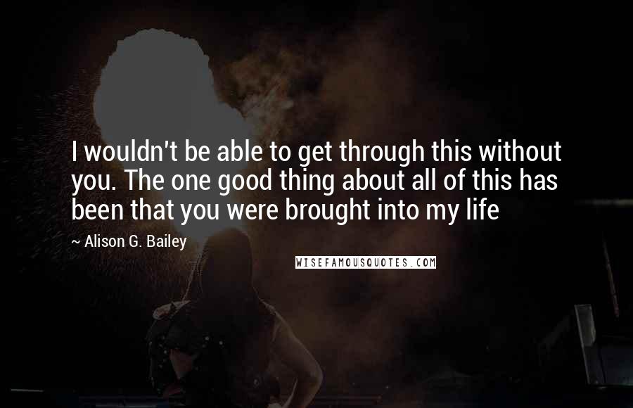 Alison G. Bailey quotes: I wouldn't be able to get through this without you. The one good thing about all of this has been that you were brought into my life