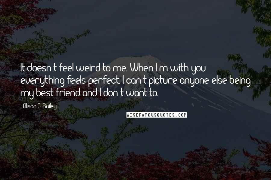 Alison G. Bailey quotes: It doesn't feel weird to me. When I'm with you everything feels perfect. I can't picture anyone else being my best friend and I don't want to.