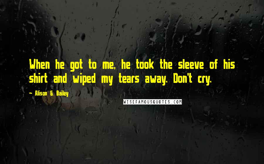 Alison G. Bailey quotes: When he got to me, he took the sleeve of his shirt and wiped my tears away. Don't cry.