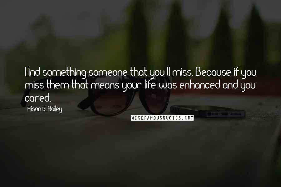 Alison G. Bailey quotes: Find something/someone that you'll miss. Because if you miss them that means your life was enhanced and you cared.