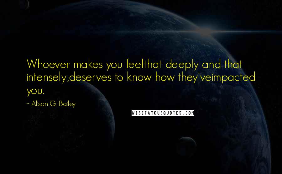 Alison G. Bailey quotes: Whoever makes you feelthat deeply and that intensely,deserves to know how they'veimpacted you.