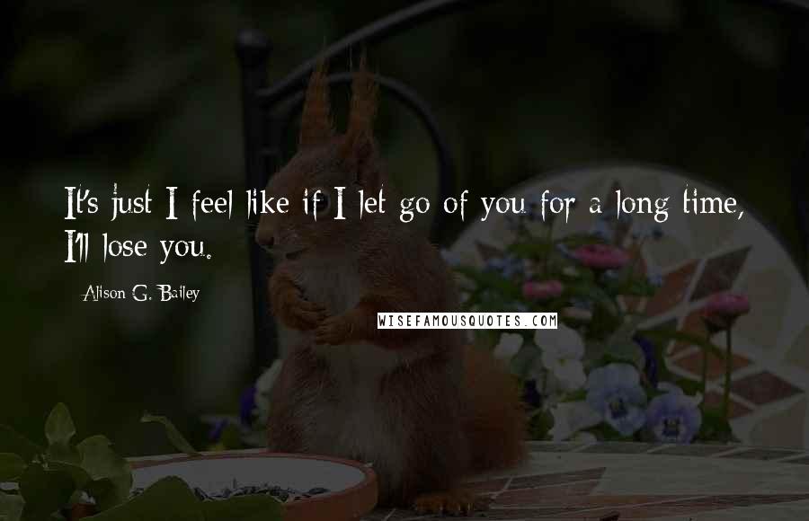 Alison G. Bailey quotes: It's just I feel like if I let go of you for a long time, I'll lose you.
