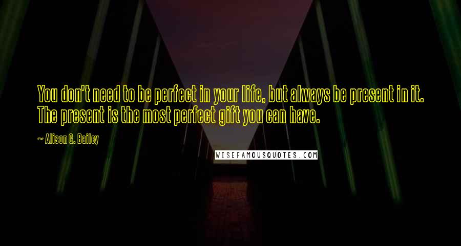 Alison G. Bailey quotes: You don't need to be perfect in your life, but always be present in it. The present is the most perfect gift you can have.